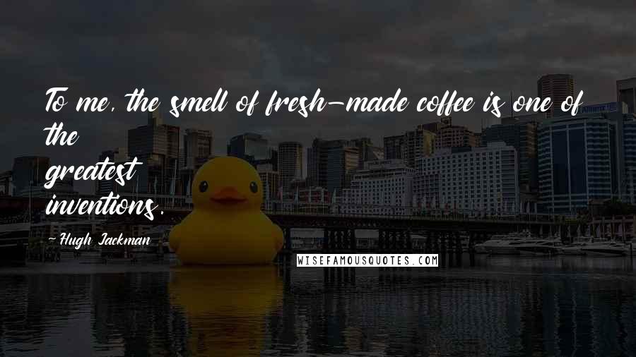 Hugh Jackman Quotes: To me, the smell of fresh-made coffee is one of the greatest inventions.