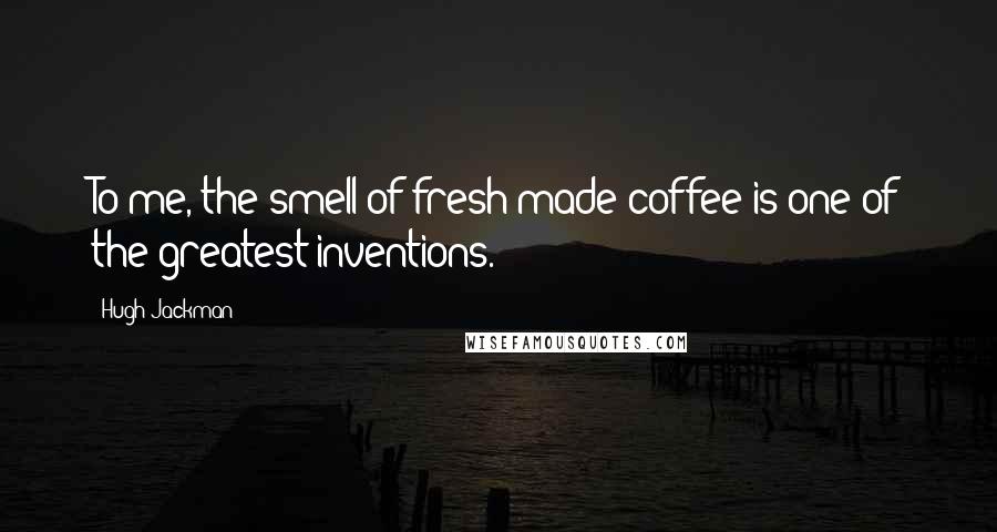Hugh Jackman Quotes: To me, the smell of fresh-made coffee is one of the greatest inventions.