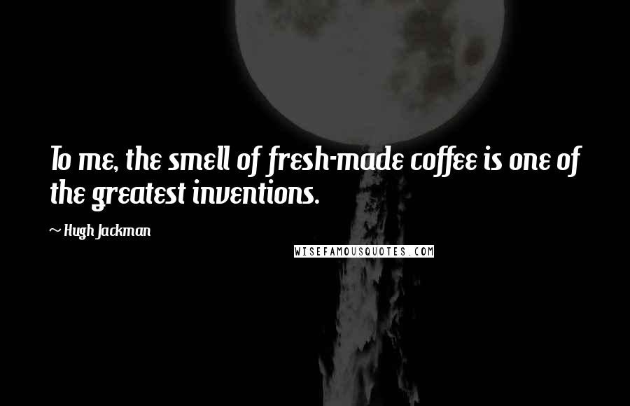 Hugh Jackman Quotes: To me, the smell of fresh-made coffee is one of the greatest inventions.
