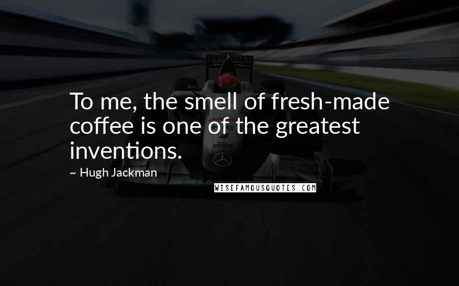 Hugh Jackman Quotes: To me, the smell of fresh-made coffee is one of the greatest inventions.