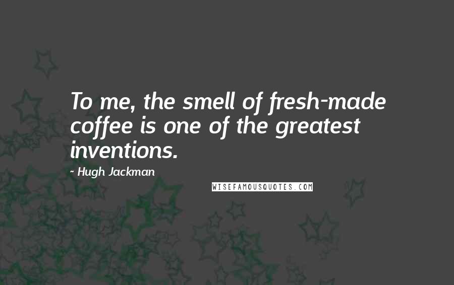 Hugh Jackman Quotes: To me, the smell of fresh-made coffee is one of the greatest inventions.