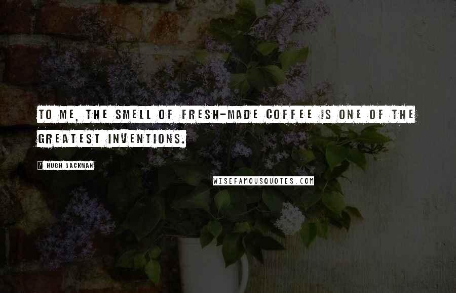 Hugh Jackman Quotes: To me, the smell of fresh-made coffee is one of the greatest inventions.