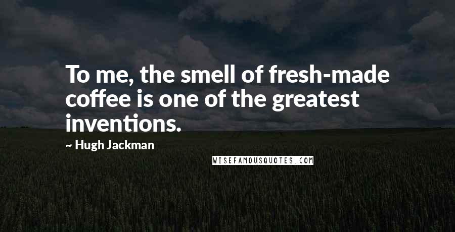 Hugh Jackman Quotes: To me, the smell of fresh-made coffee is one of the greatest inventions.