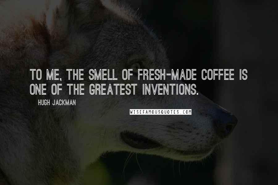 Hugh Jackman Quotes: To me, the smell of fresh-made coffee is one of the greatest inventions.