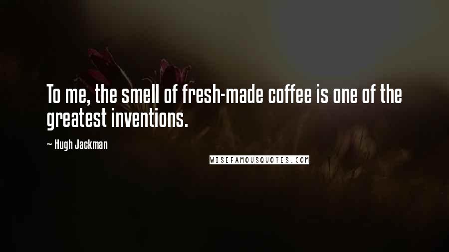 Hugh Jackman Quotes: To me, the smell of fresh-made coffee is one of the greatest inventions.