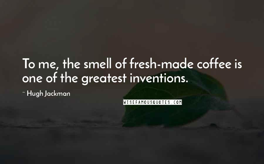 Hugh Jackman Quotes: To me, the smell of fresh-made coffee is one of the greatest inventions.