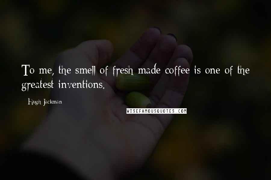 Hugh Jackman Quotes: To me, the smell of fresh-made coffee is one of the greatest inventions.