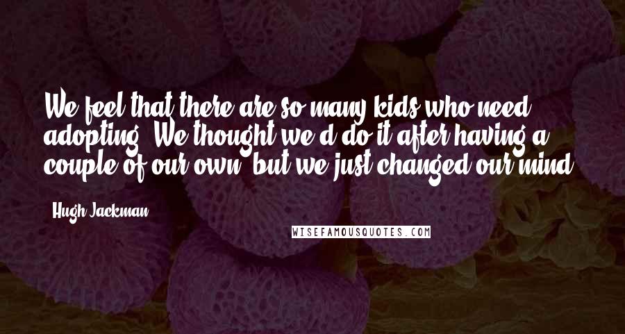 Hugh Jackman Quotes: We feel that there are so many kids who need adopting. We thought we'd do it after having a couple of our own, but we just changed our mind.