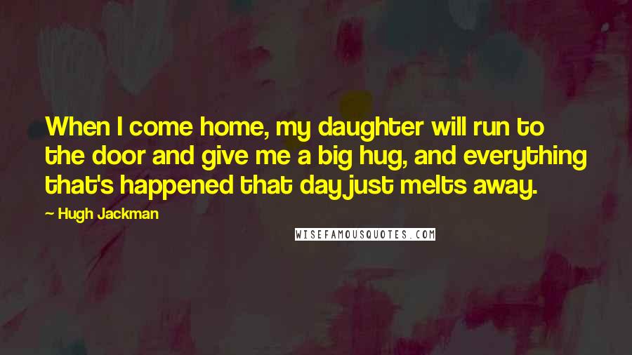 Hugh Jackman Quotes: When I come home, my daughter will run to the door and give me a big hug, and everything that's happened that day just melts away.