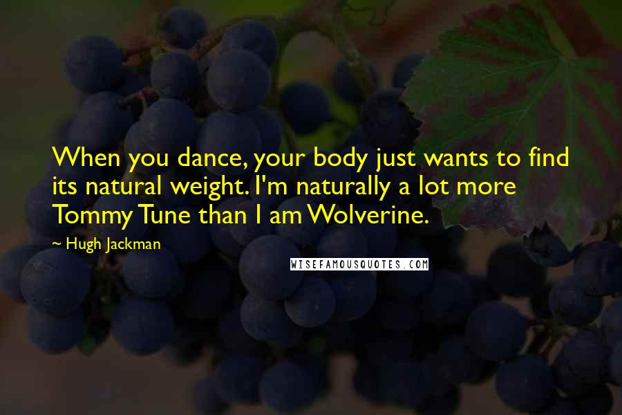 Hugh Jackman Quotes: When you dance, your body just wants to find its natural weight. I'm naturally a lot more Tommy Tune than I am Wolverine.