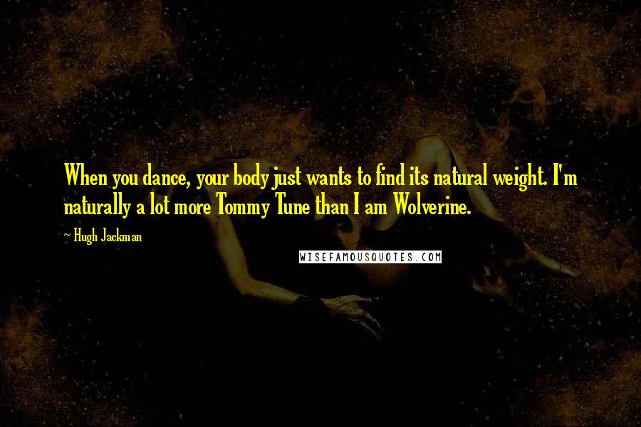 Hugh Jackman Quotes: When you dance, your body just wants to find its natural weight. I'm naturally a lot more Tommy Tune than I am Wolverine.