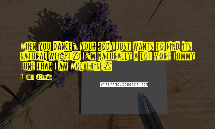 Hugh Jackman Quotes: When you dance, your body just wants to find its natural weight. I'm naturally a lot more Tommy Tune than I am Wolverine.