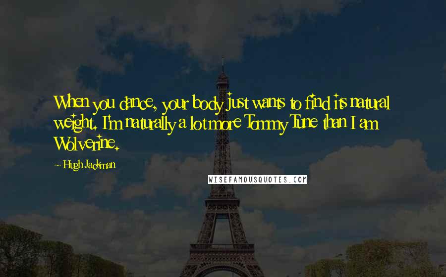 Hugh Jackman Quotes: When you dance, your body just wants to find its natural weight. I'm naturally a lot more Tommy Tune than I am Wolverine.