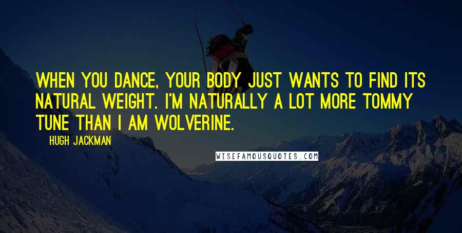 Hugh Jackman Quotes: When you dance, your body just wants to find its natural weight. I'm naturally a lot more Tommy Tune than I am Wolverine.