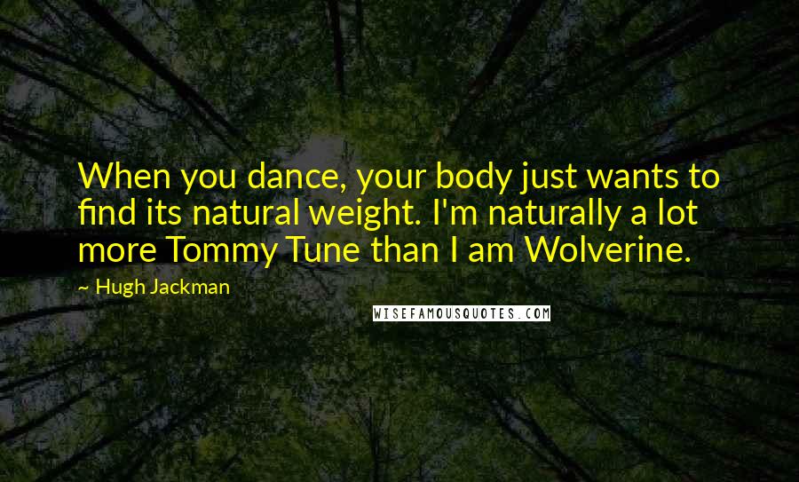 Hugh Jackman Quotes: When you dance, your body just wants to find its natural weight. I'm naturally a lot more Tommy Tune than I am Wolverine.