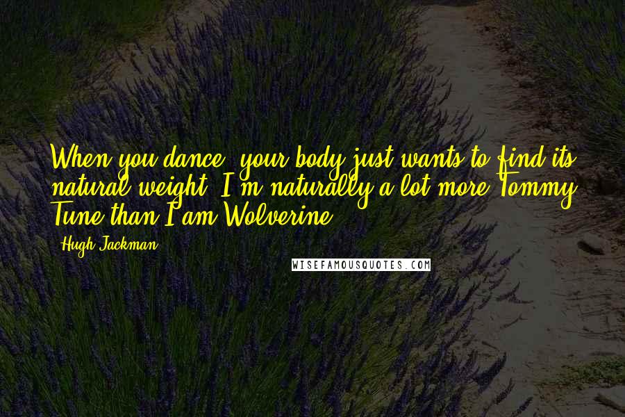 Hugh Jackman Quotes: When you dance, your body just wants to find its natural weight. I'm naturally a lot more Tommy Tune than I am Wolverine.