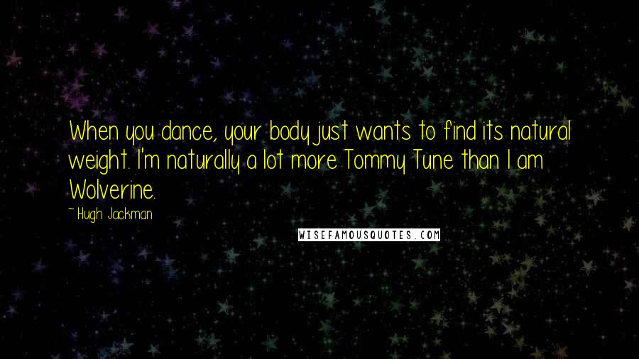 Hugh Jackman Quotes: When you dance, your body just wants to find its natural weight. I'm naturally a lot more Tommy Tune than I am Wolverine.