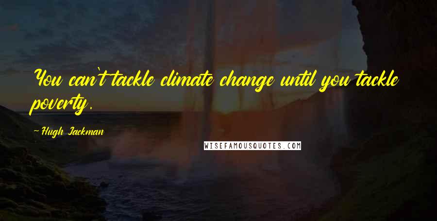 Hugh Jackman Quotes: You can't tackle climate change until you tackle poverty.