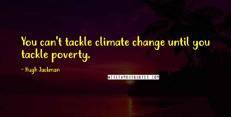 Hugh Jackman Quotes: You can't tackle climate change until you tackle poverty.