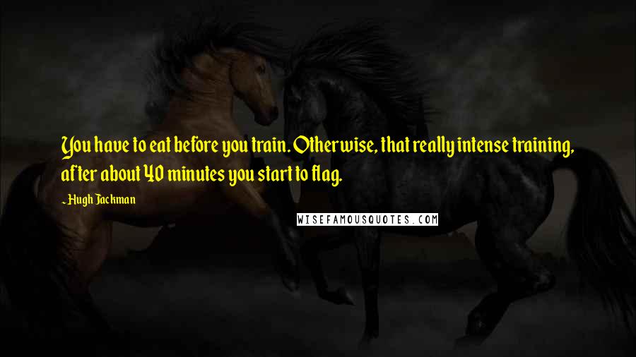 Hugh Jackman Quotes: You have to eat before you train. Otherwise, that really intense training, after about 40 minutes you start to flag.