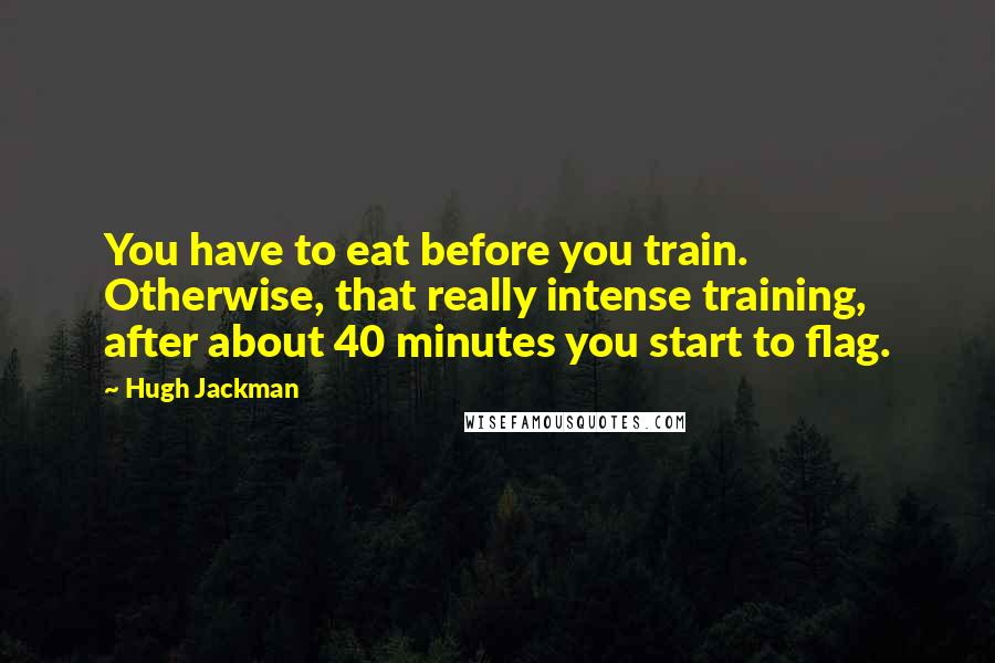 Hugh Jackman Quotes: You have to eat before you train. Otherwise, that really intense training, after about 40 minutes you start to flag.