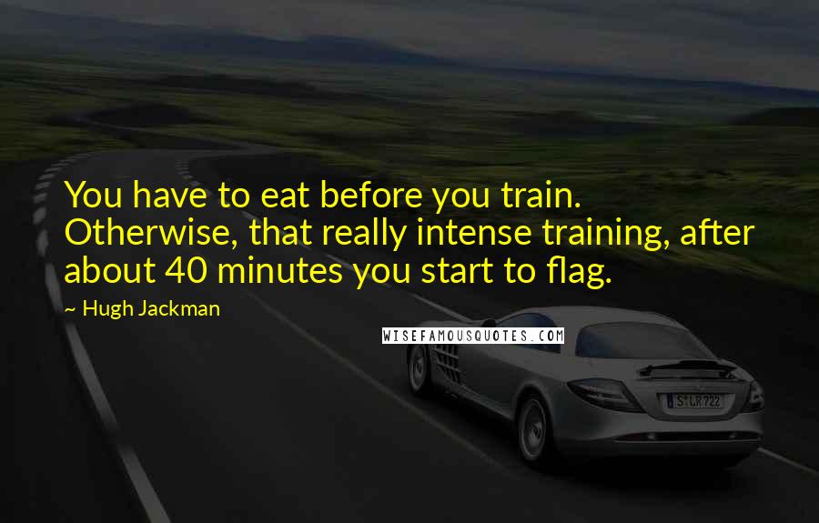 Hugh Jackman Quotes: You have to eat before you train. Otherwise, that really intense training, after about 40 minutes you start to flag.
