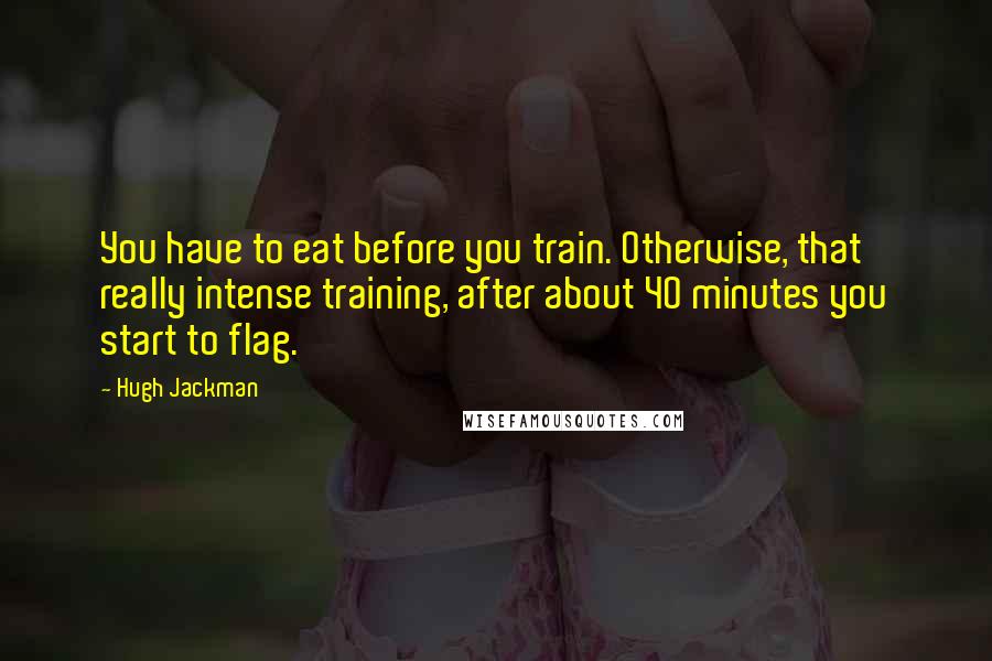 Hugh Jackman Quotes: You have to eat before you train. Otherwise, that really intense training, after about 40 minutes you start to flag.