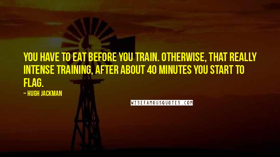 Hugh Jackman Quotes: You have to eat before you train. Otherwise, that really intense training, after about 40 minutes you start to flag.
