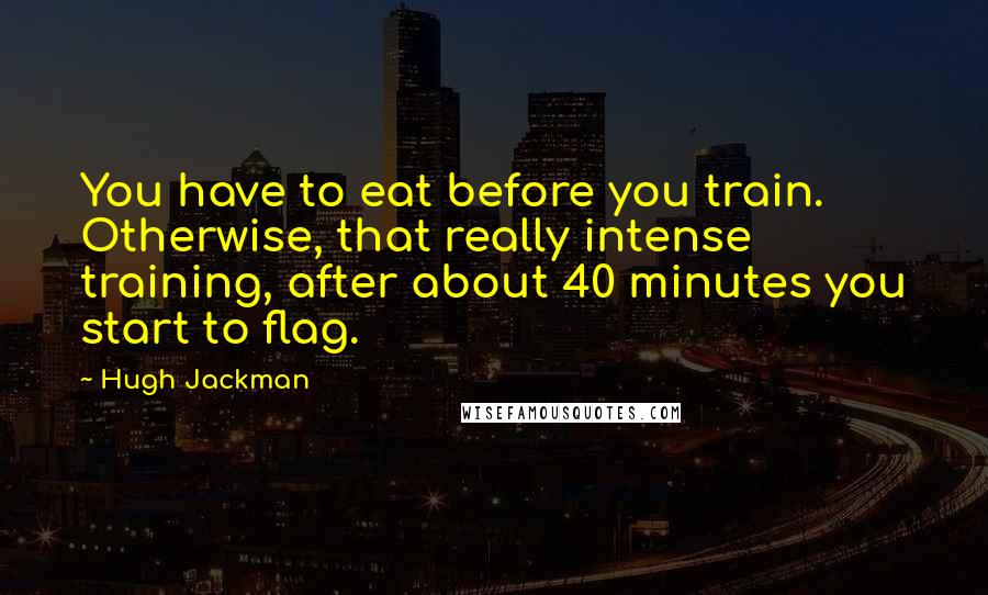 Hugh Jackman Quotes: You have to eat before you train. Otherwise, that really intense training, after about 40 minutes you start to flag.