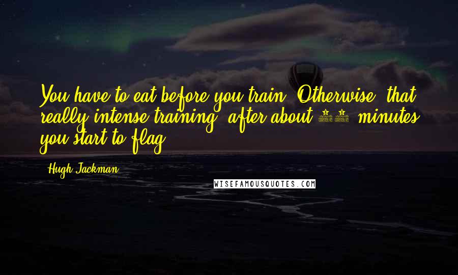 Hugh Jackman Quotes: You have to eat before you train. Otherwise, that really intense training, after about 40 minutes you start to flag.