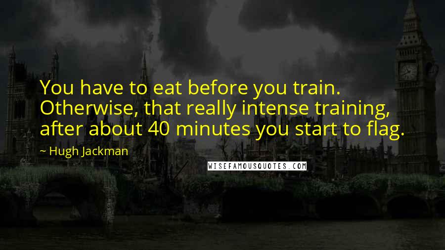 Hugh Jackman Quotes: You have to eat before you train. Otherwise, that really intense training, after about 40 minutes you start to flag.