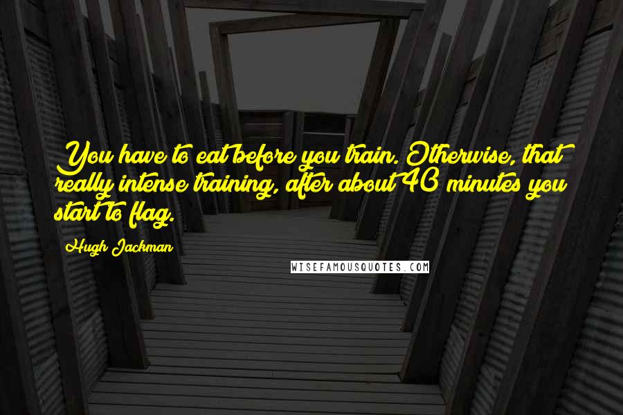 Hugh Jackman Quotes: You have to eat before you train. Otherwise, that really intense training, after about 40 minutes you start to flag.