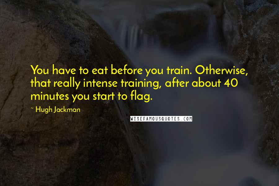 Hugh Jackman Quotes: You have to eat before you train. Otherwise, that really intense training, after about 40 minutes you start to flag.