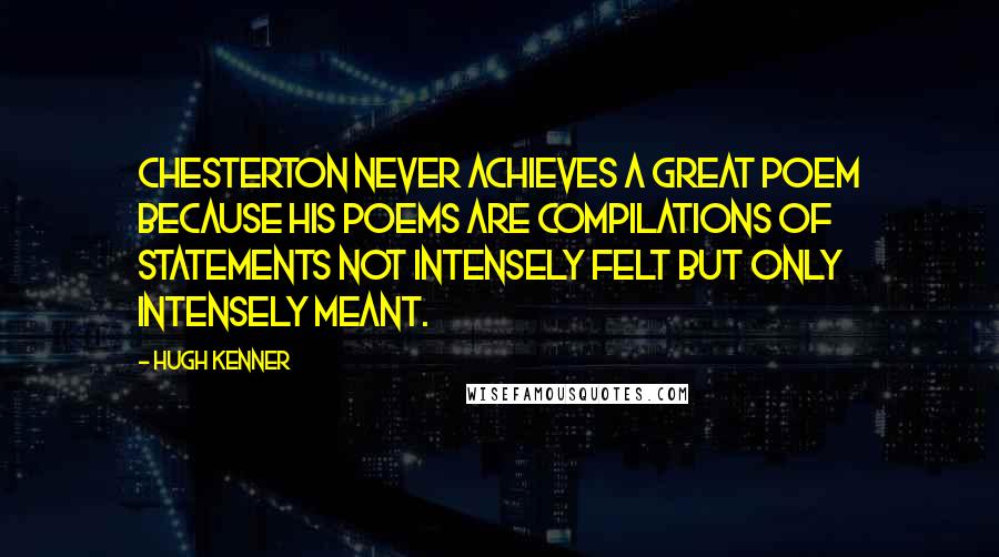 Hugh Kenner Quotes: Chesterton never achieves a great poem because his poems are compilations of statements not intensely felt but only intensely meant.