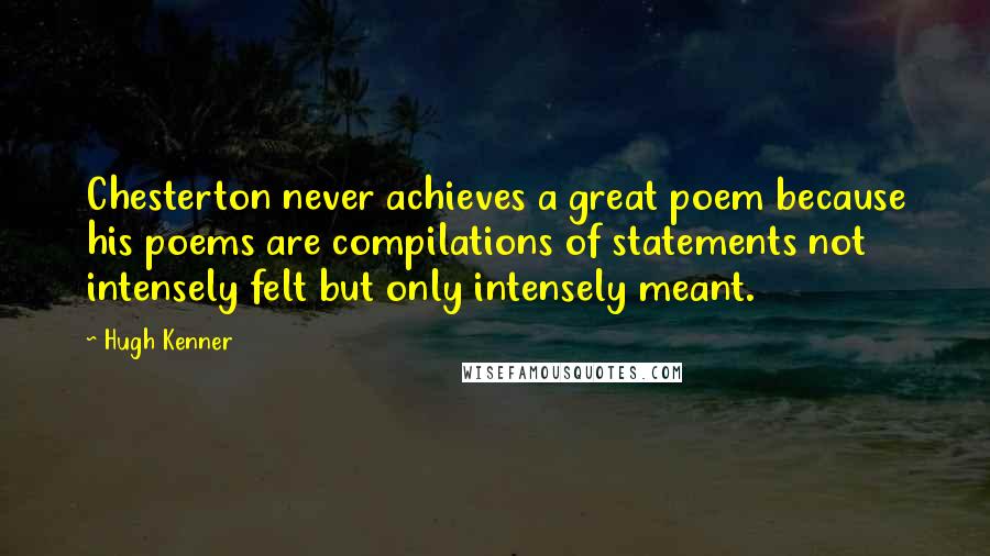 Hugh Kenner Quotes: Chesterton never achieves a great poem because his poems are compilations of statements not intensely felt but only intensely meant.