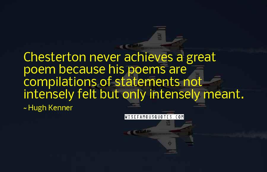 Hugh Kenner Quotes: Chesterton never achieves a great poem because his poems are compilations of statements not intensely felt but only intensely meant.