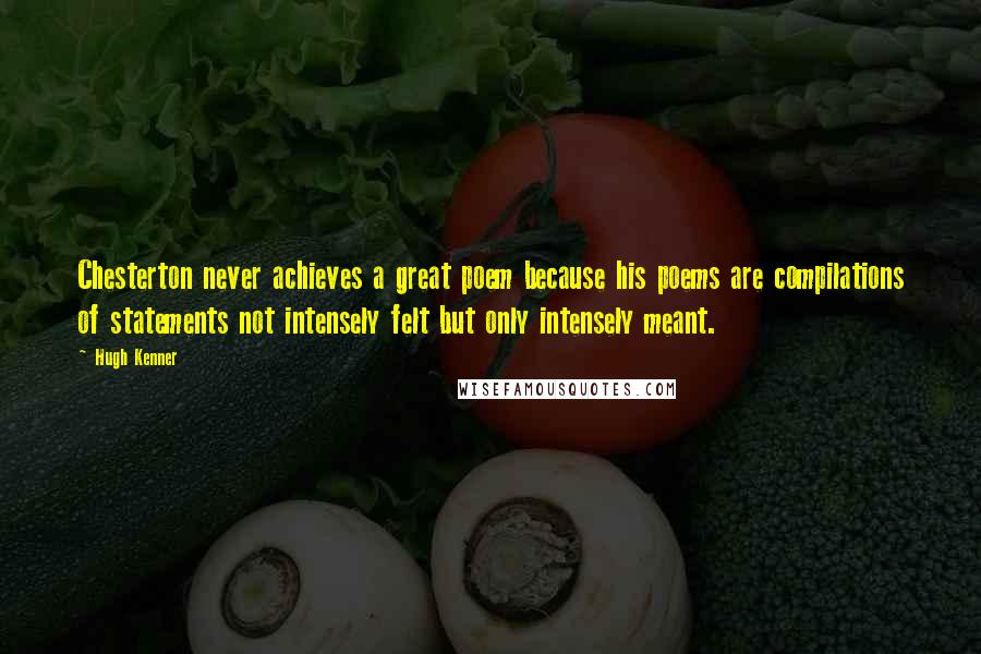 Hugh Kenner Quotes: Chesterton never achieves a great poem because his poems are compilations of statements not intensely felt but only intensely meant.