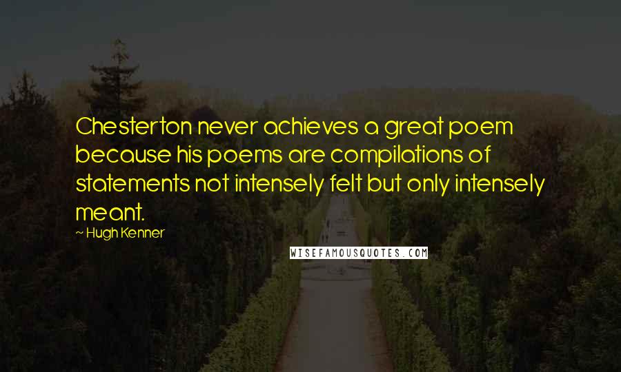 Hugh Kenner Quotes: Chesterton never achieves a great poem because his poems are compilations of statements not intensely felt but only intensely meant.