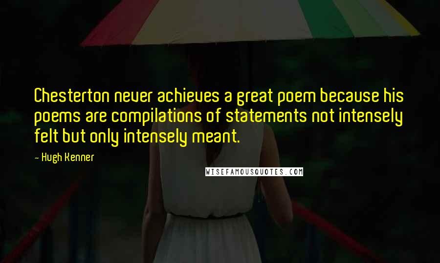 Hugh Kenner Quotes: Chesterton never achieves a great poem because his poems are compilations of statements not intensely felt but only intensely meant.