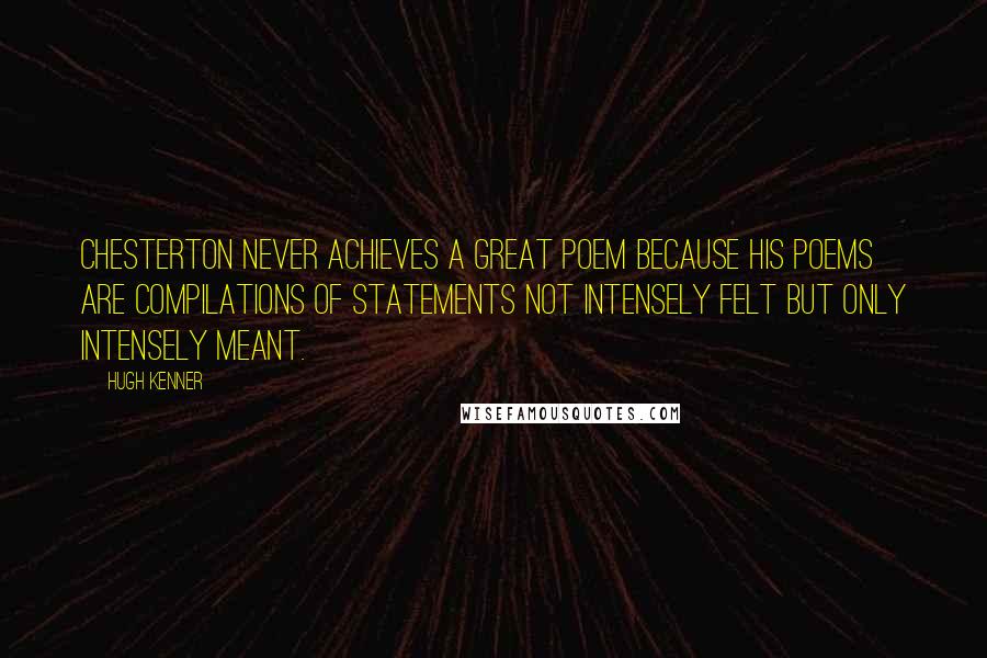 Hugh Kenner Quotes: Chesterton never achieves a great poem because his poems are compilations of statements not intensely felt but only intensely meant.