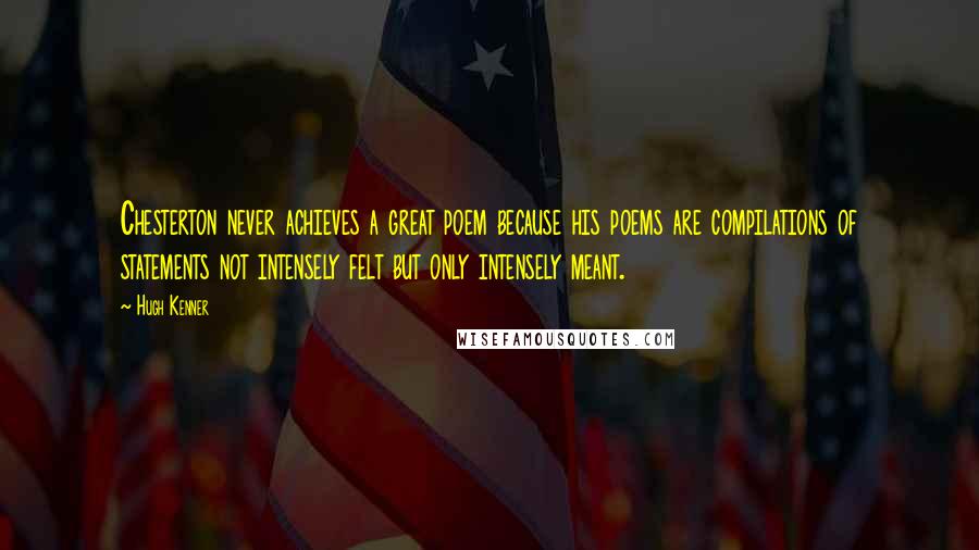 Hugh Kenner Quotes: Chesterton never achieves a great poem because his poems are compilations of statements not intensely felt but only intensely meant.