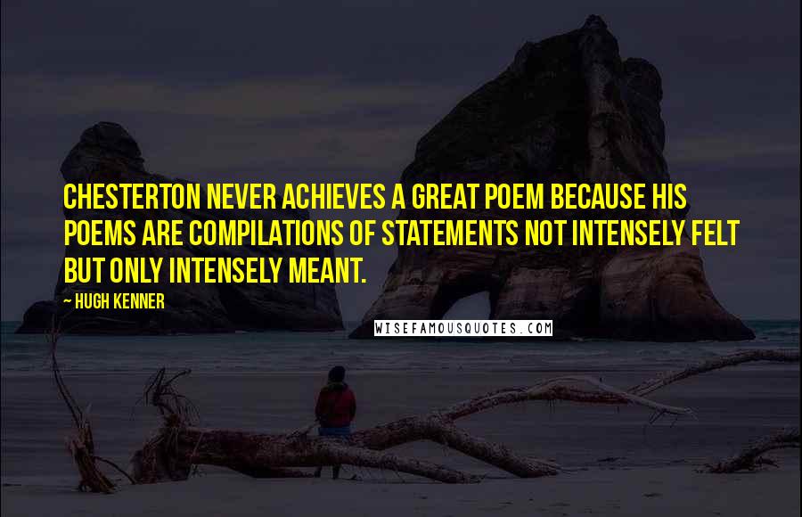 Hugh Kenner Quotes: Chesterton never achieves a great poem because his poems are compilations of statements not intensely felt but only intensely meant.