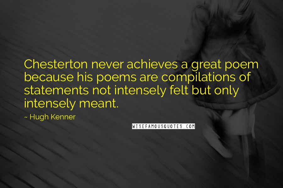 Hugh Kenner Quotes: Chesterton never achieves a great poem because his poems are compilations of statements not intensely felt but only intensely meant.