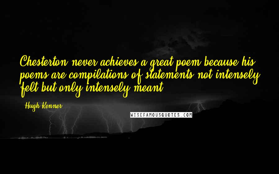 Hugh Kenner Quotes: Chesterton never achieves a great poem because his poems are compilations of statements not intensely felt but only intensely meant.