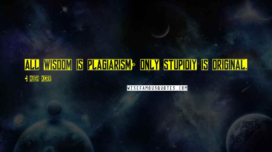 Hugh Kerr Quotes: All wisdom is plagiarism; only stupidiy is original.