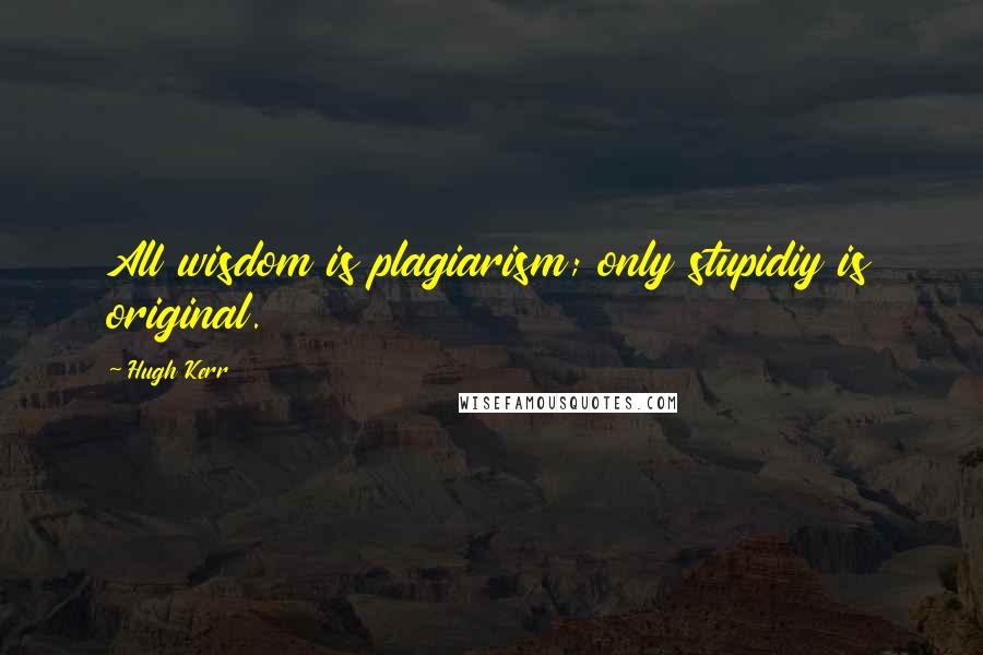 Hugh Kerr Quotes: All wisdom is plagiarism; only stupidiy is original.