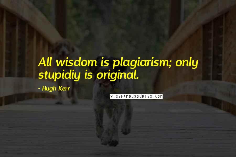 Hugh Kerr Quotes: All wisdom is plagiarism; only stupidiy is original.