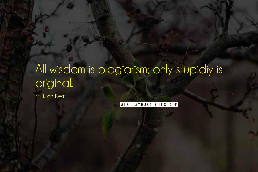Hugh Kerr Quotes: All wisdom is plagiarism; only stupidiy is original.
