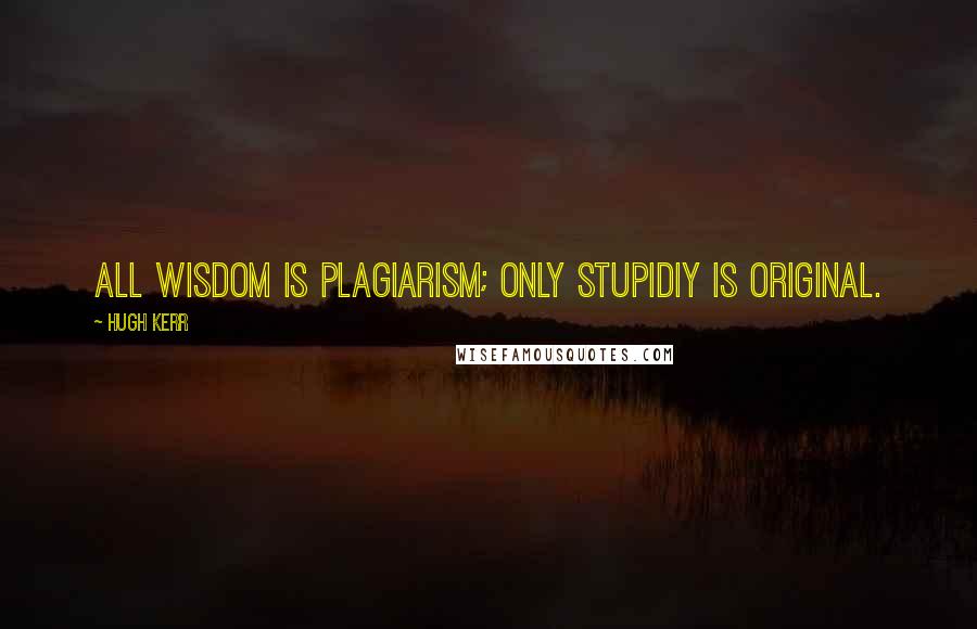 Hugh Kerr Quotes: All wisdom is plagiarism; only stupidiy is original.