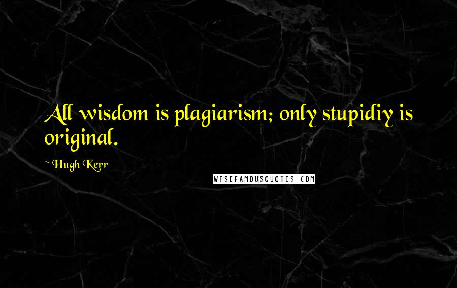 Hugh Kerr Quotes: All wisdom is plagiarism; only stupidiy is original.
